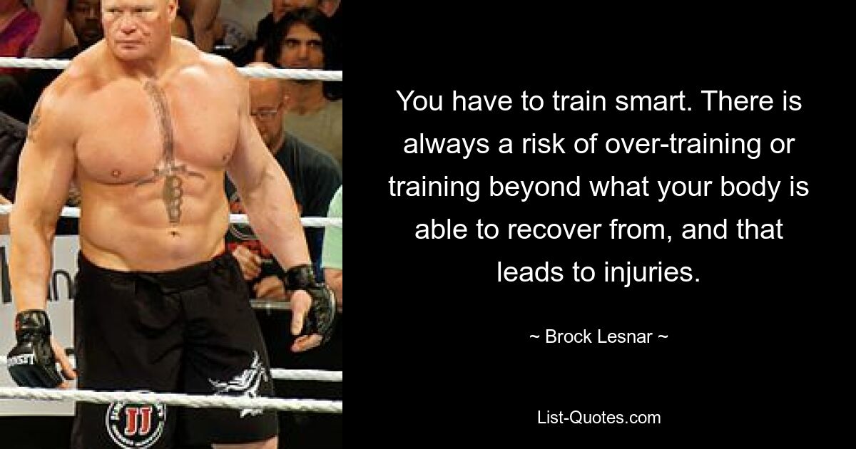 You have to train smart. There is always a risk of over-training or training beyond what your body is able to recover from, and that leads to injuries. — © Brock Lesnar