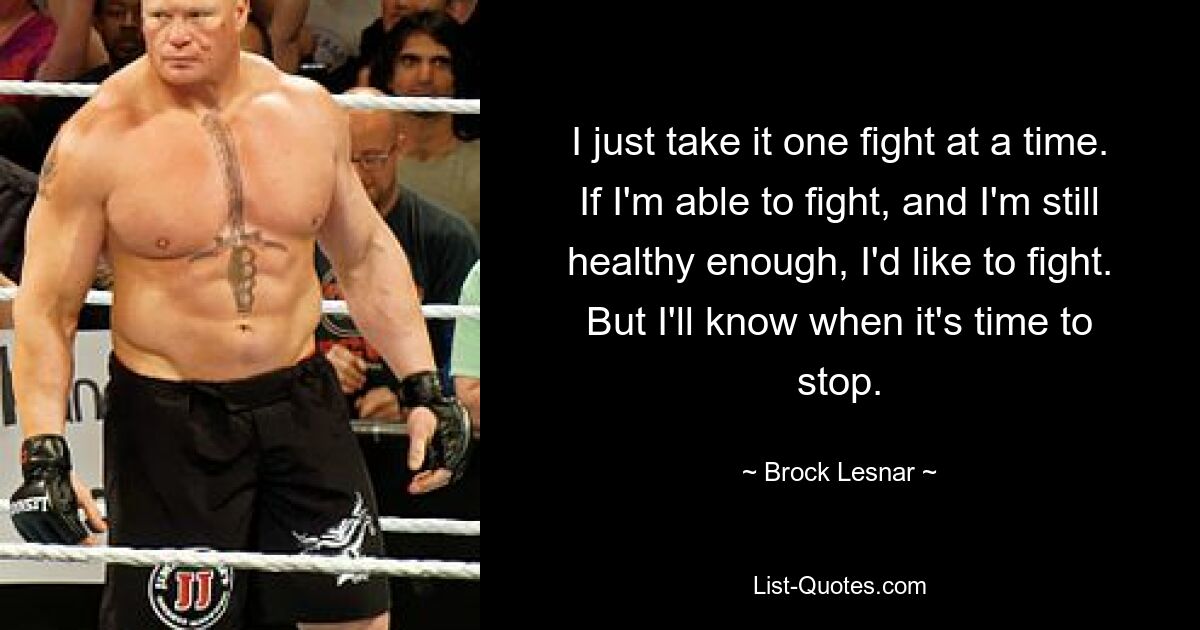 I just take it one fight at a time. If I'm able to fight, and I'm still healthy enough, I'd like to fight. But I'll know when it's time to stop. — © Brock Lesnar