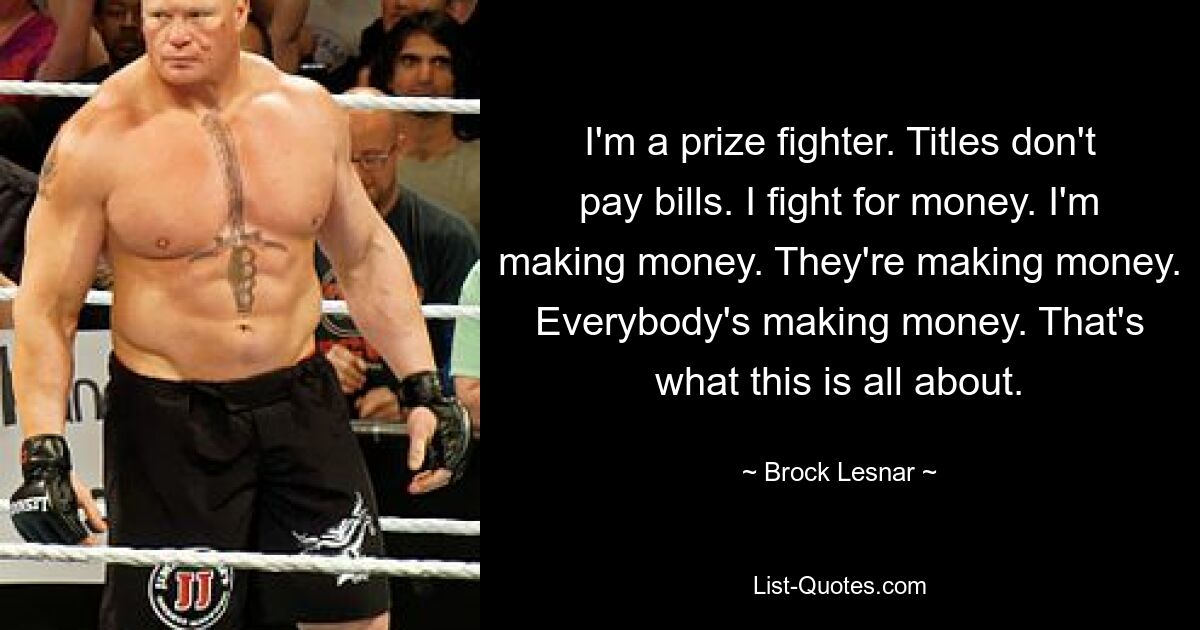 I'm a prize fighter. Titles don't pay bills. I fight for money. I'm making money. They're making money. Everybody's making money. That's what this is all about. — © Brock Lesnar