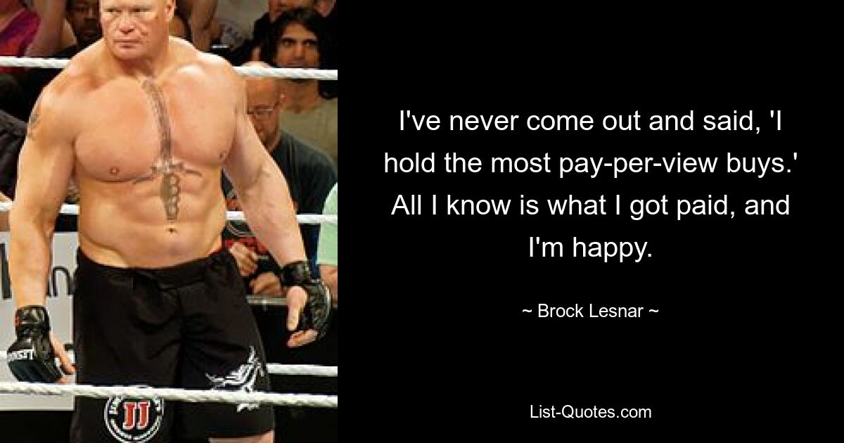 I've never come out and said, 'I hold the most pay-per-view buys.' All I know is what I got paid, and I'm happy. — © Brock Lesnar