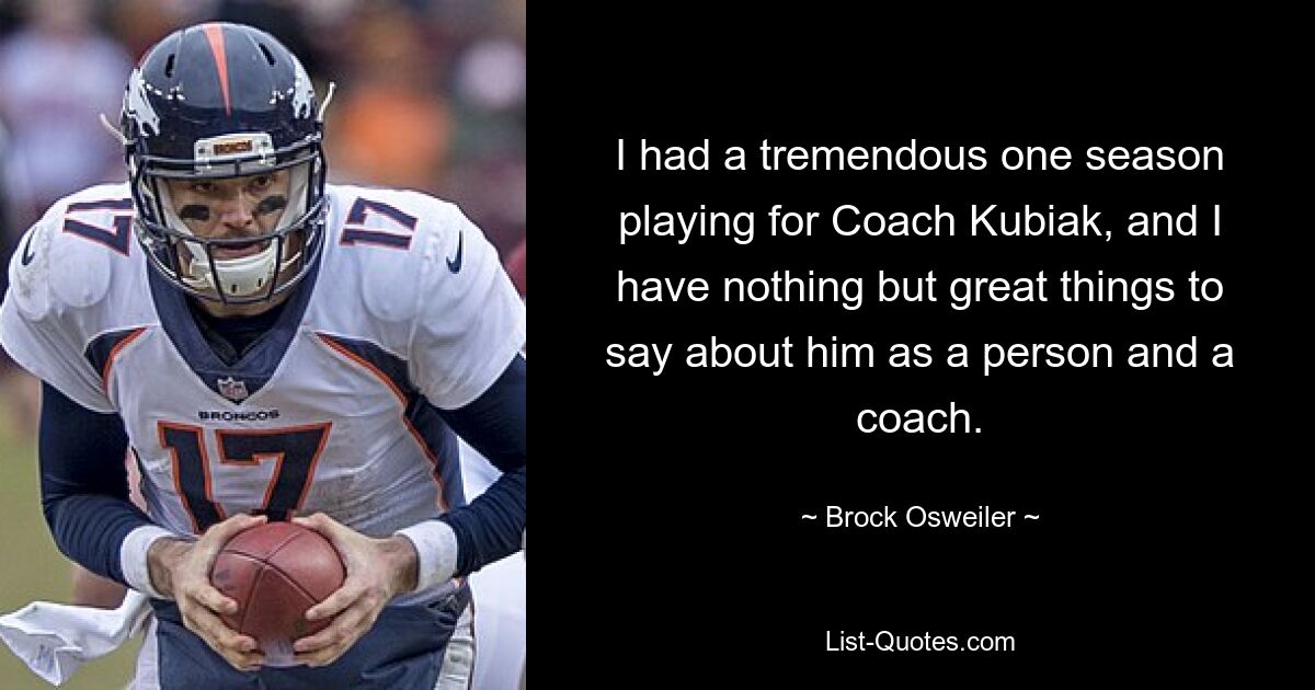 I had a tremendous one season playing for Coach Kubiak, and I have nothing but great things to say about him as a person and a coach. — © Brock Osweiler