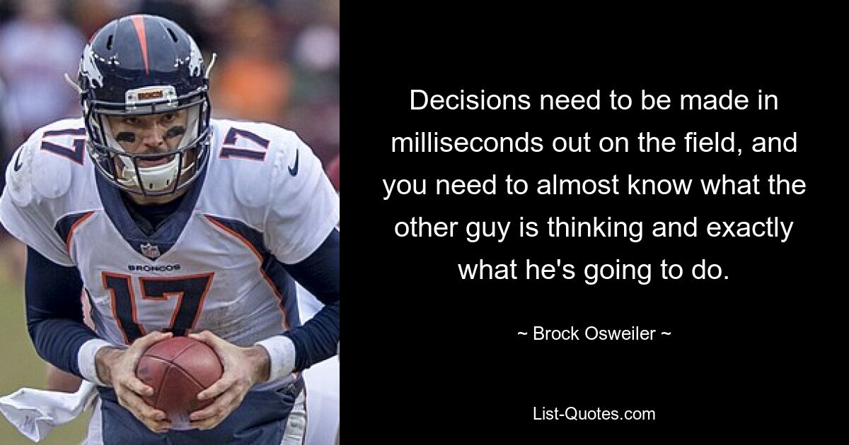 Decisions need to be made in milliseconds out on the field, and you need to almost know what the other guy is thinking and exactly what he's going to do. — © Brock Osweiler