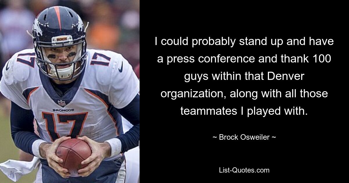 I could probably stand up and have a press conference and thank 100 guys within that Denver organization, along with all those teammates I played with. — © Brock Osweiler