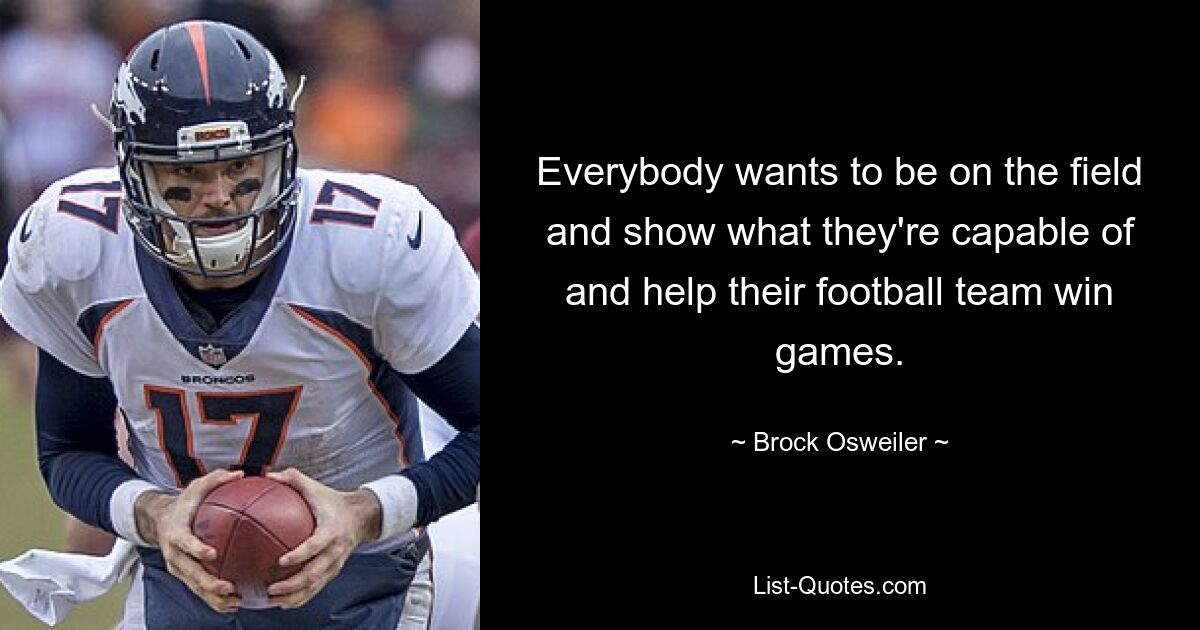 Everybody wants to be on the field and show what they're capable of and help their football team win games. — © Brock Osweiler