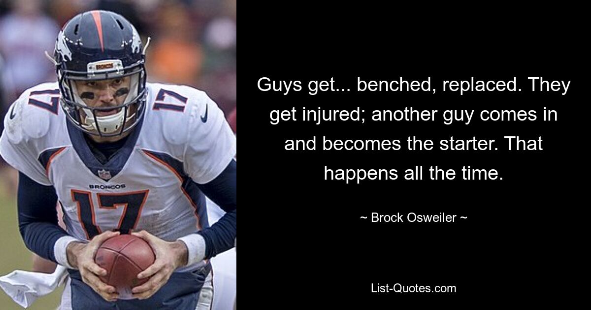 Guys get... benched, replaced. They get injured; another guy comes in and becomes the starter. That happens all the time. — © Brock Osweiler