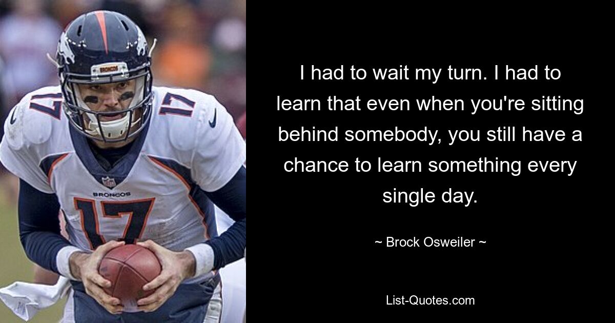 I had to wait my turn. I had to learn that even when you're sitting behind somebody, you still have a chance to learn something every single day. — © Brock Osweiler