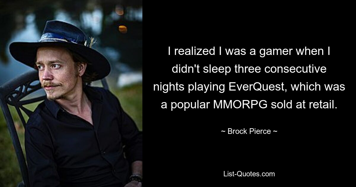 I realized I was a gamer when I didn't sleep three consecutive nights playing EverQuest, which was a popular MMORPG sold at retail. — © Brock Pierce