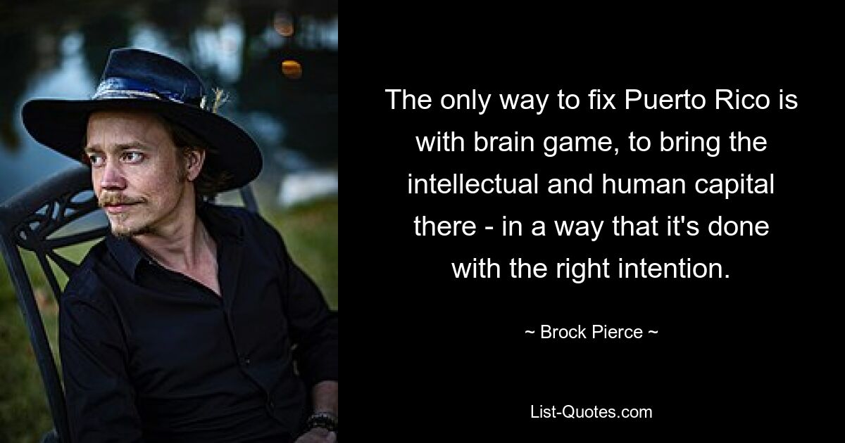 The only way to fix Puerto Rico is with brain game, to bring the intellectual and human capital there - in a way that it's done with the right intention. — © Brock Pierce