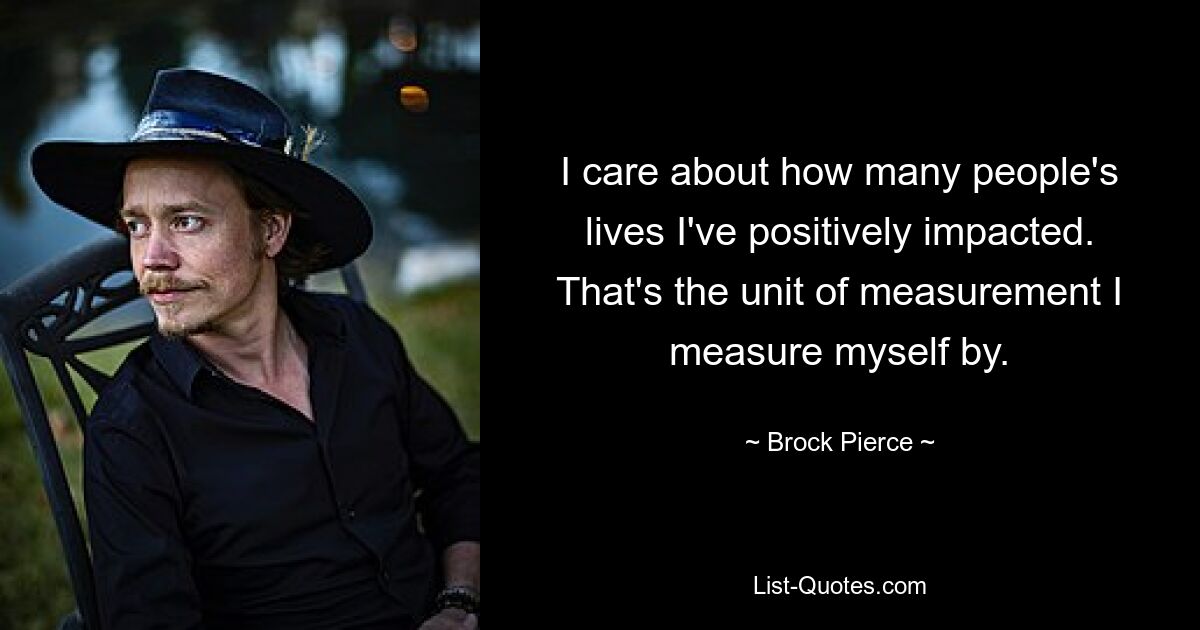 I care about how many people's lives I've positively impacted. That's the unit of measurement I measure myself by. — © Brock Pierce