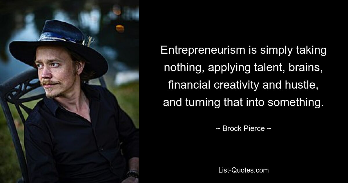 Entrepreneurism is simply taking nothing, applying talent, brains, financial creativity and hustle, and turning that into something. — © Brock Pierce