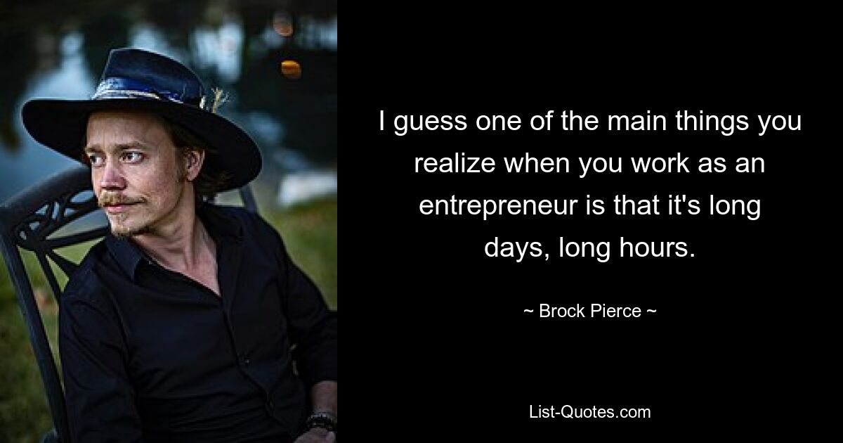 I guess one of the main things you realize when you work as an entrepreneur is that it's long days, long hours. — © Brock Pierce