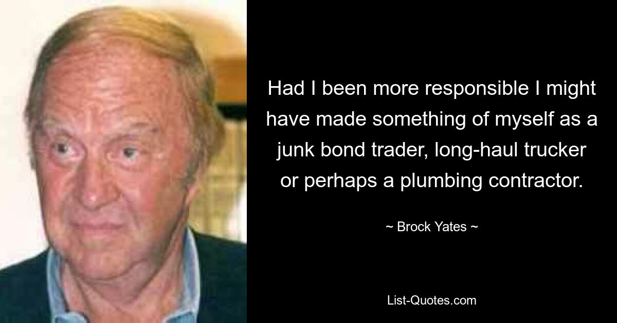 Had I been more responsible I might have made something of myself as a junk bond trader, long-haul trucker or perhaps a plumbing contractor. — © Brock Yates