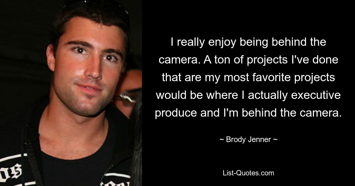 I really enjoy being behind the camera. A ton of projects I've done that are my most favorite projects would be where I actually executive produce and I'm behind the camera. — © Brody Jenner