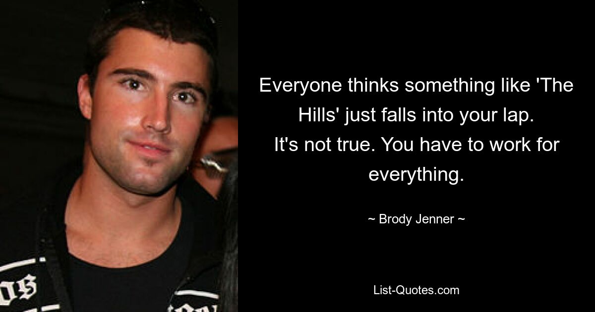 Everyone thinks something like 'The Hills' just falls into your lap. It's not true. You have to work for everything. — © Brody Jenner