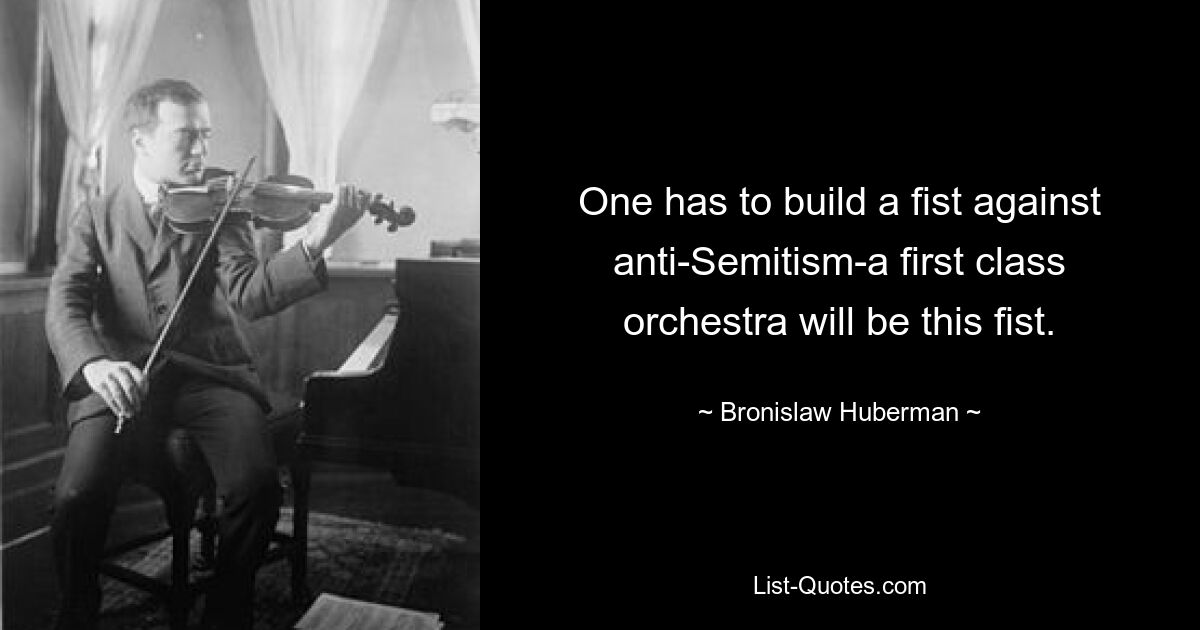 One has to build a fist against anti-Semitism-a first class orchestra will be this fist. — © Bronislaw Huberman