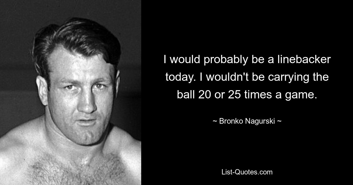 I would probably be a linebacker today. I wouldn't be carrying the ball 20 or 25 times a game. — © Bronko Nagurski