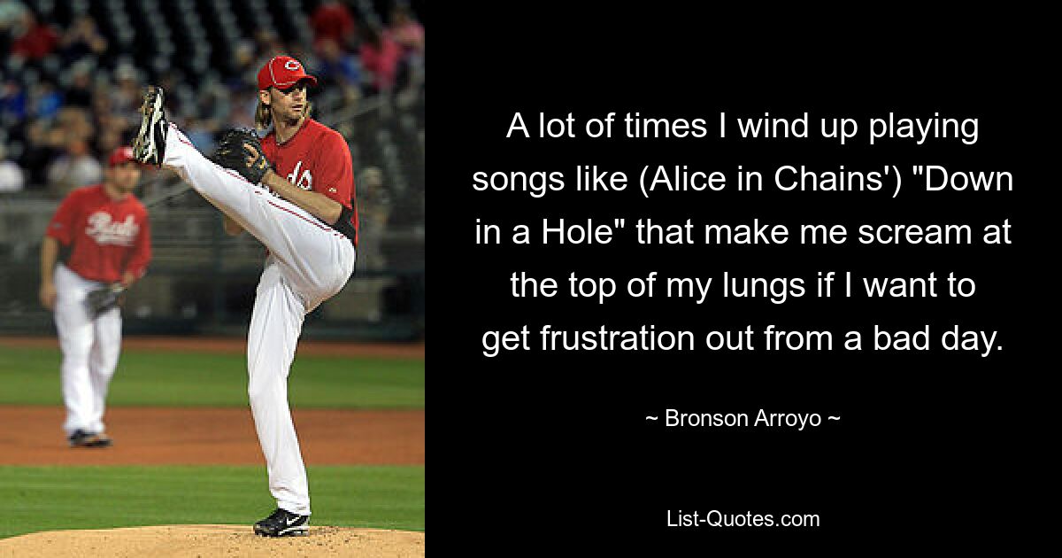 A lot of times I wind up playing songs like (Alice in Chains') "Down in a Hole" that make me scream at the top of my lungs if I want to get frustration out from a bad day. — © Bronson Arroyo