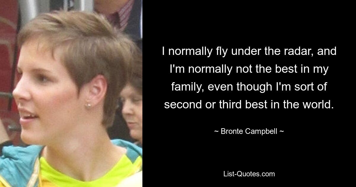 I normally fly under the radar, and I'm normally not the best in my family, even though I'm sort of second or third best in the world. — © Bronte Campbell