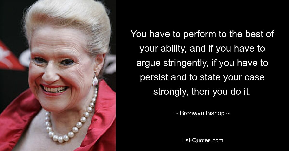 You have to perform to the best of your ability, and if you have to argue stringently, if you have to persist and to state your case strongly, then you do it. — © Bronwyn Bishop