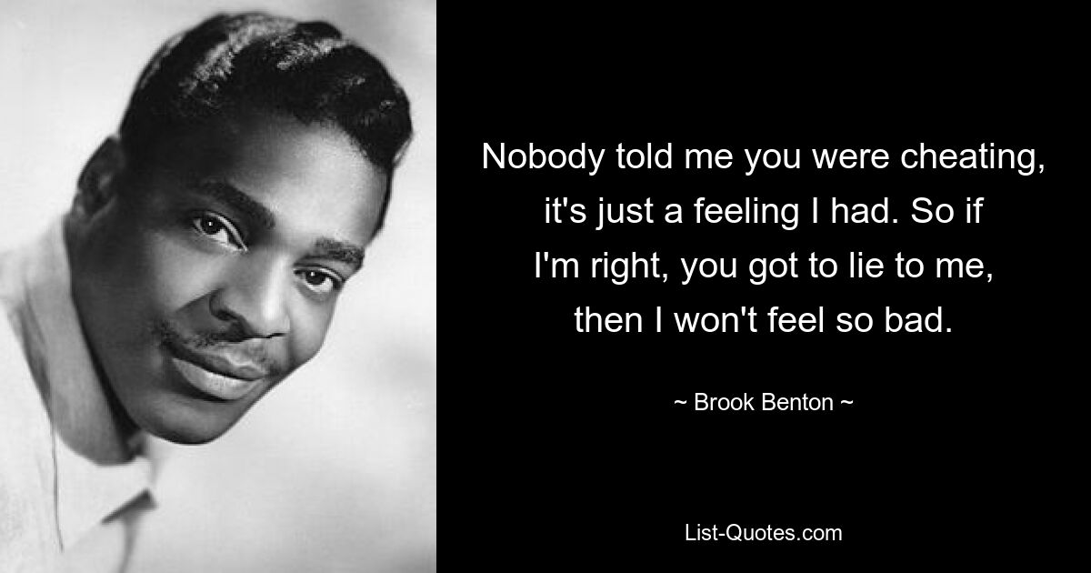 Nobody told me you were cheating, it's just a feeling I had. So if I'm right, you got to lie to me, then I won't feel so bad. — © Brook Benton