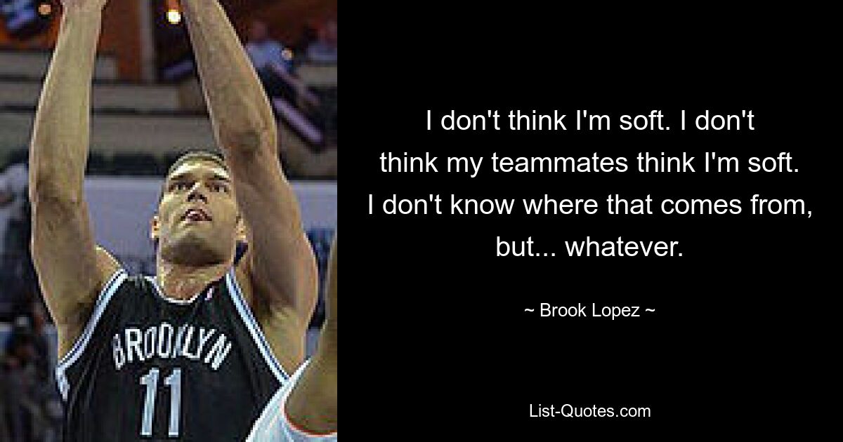 I don't think I'm soft. I don't think my teammates think I'm soft. I don't know where that comes from, but... whatever. — © Brook Lopez