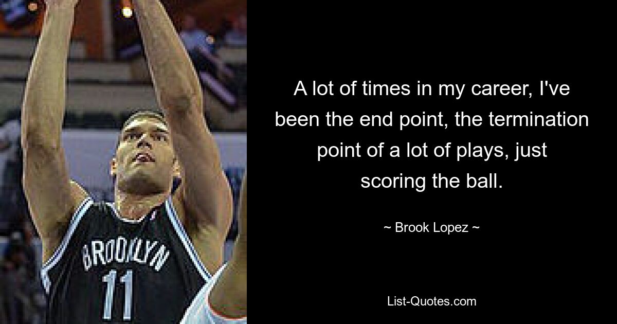 A lot of times in my career, I've been the end point, the termination point of a lot of plays, just scoring the ball. — © Brook Lopez