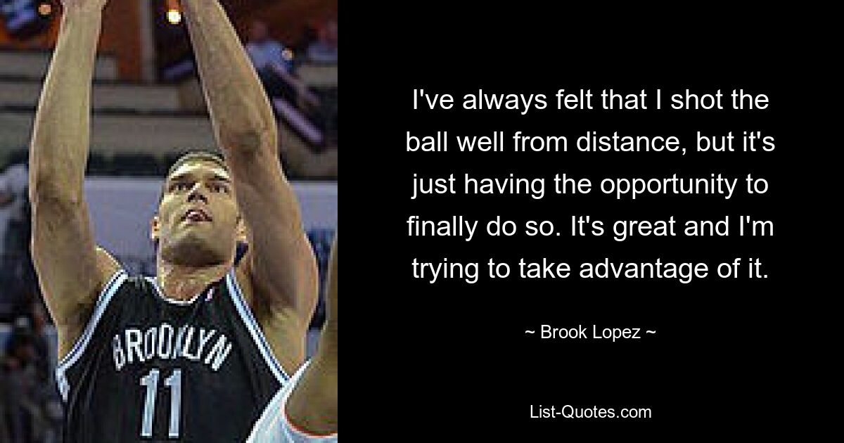 I've always felt that I shot the ball well from distance, but it's just having the opportunity to finally do so. It's great and I'm trying to take advantage of it. — © Brook Lopez