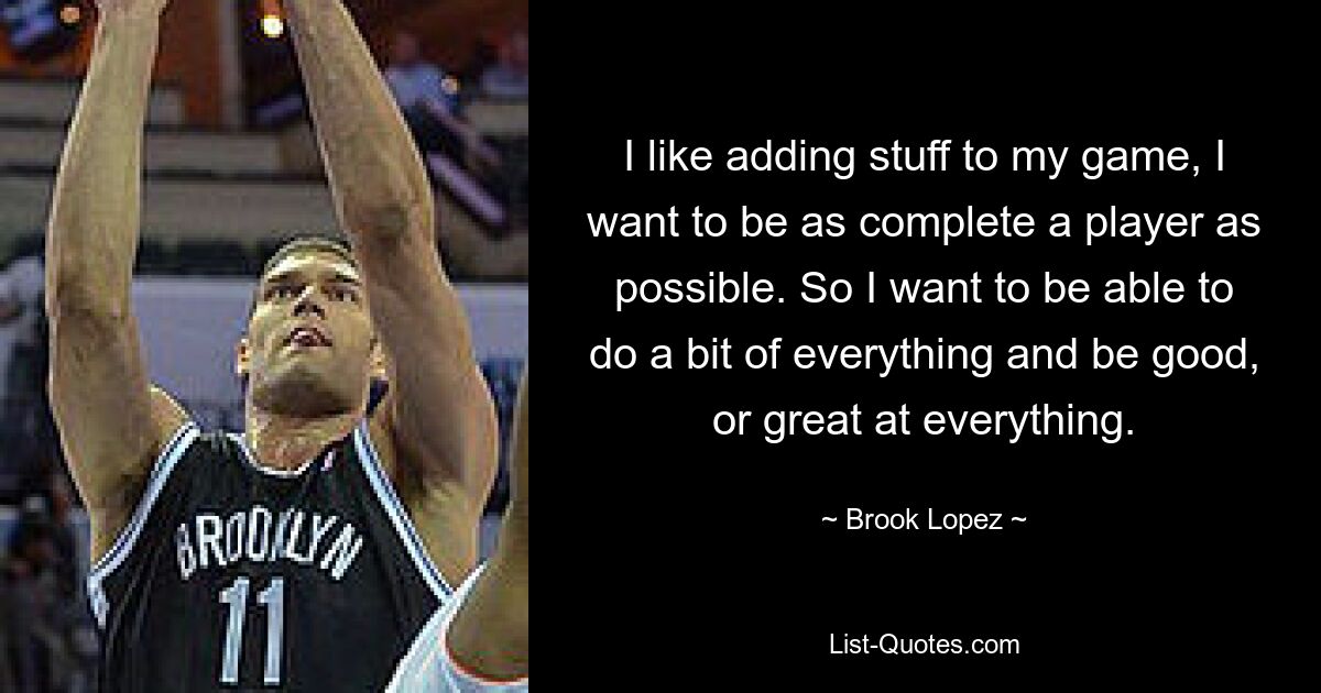 I like adding stuff to my game, I want to be as complete a player as possible. So I want to be able to do a bit of everything and be good, or great at everything. — © Brook Lopez