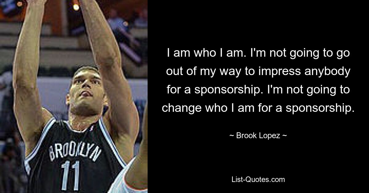 I am who I am. I'm not going to go out of my way to impress anybody for a sponsorship. I'm not going to change who I am for a sponsorship. — © Brook Lopez