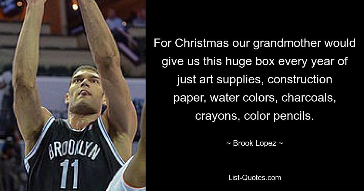 For Christmas our grandmother would give us this huge box every year of just art supplies, construction paper, water colors, charcoals, crayons, color pencils. — © Brook Lopez