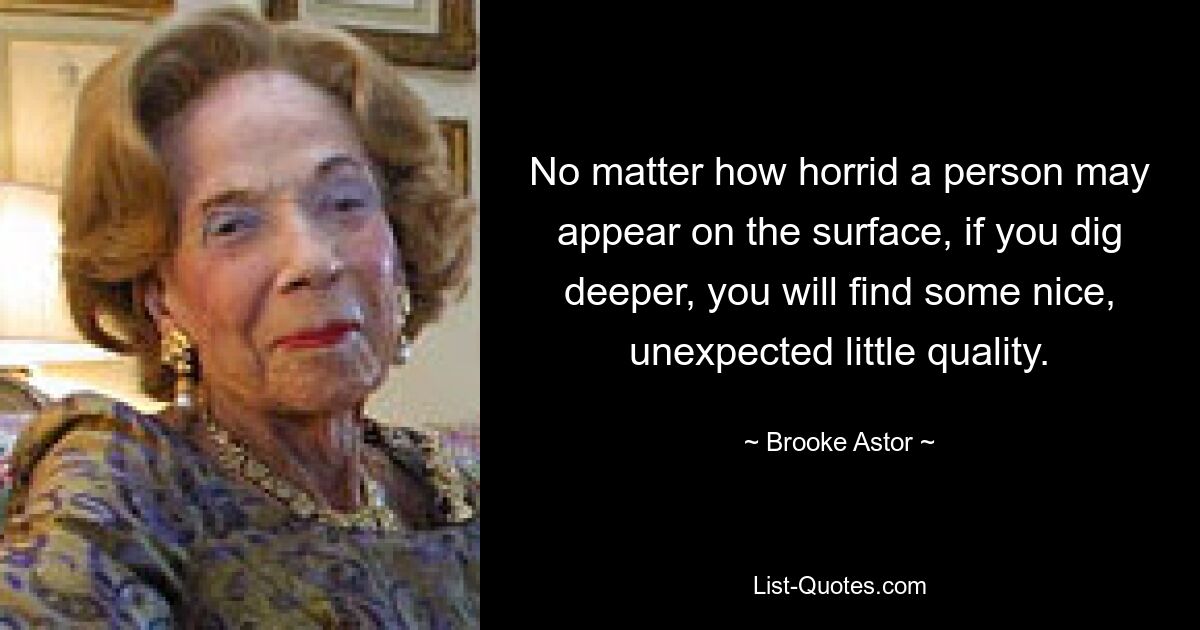 No matter how horrid a person may appear on the surface, if you dig deeper, you will find some nice, unexpected little quality. — © Brooke Astor