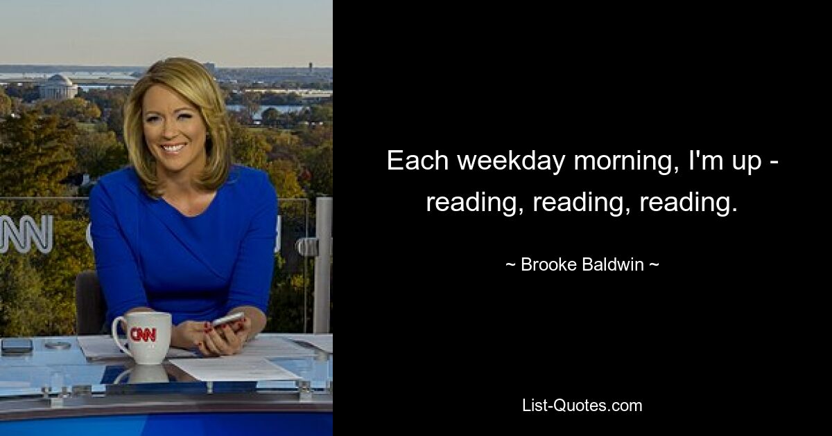 Each weekday morning, I'm up - reading, reading, reading. — © Brooke Baldwin