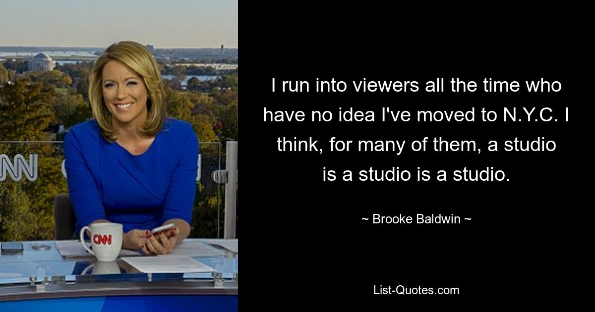 I run into viewers all the time who have no idea I've moved to N.Y.C. I think, for many of them, a studio is a studio is a studio. — © Brooke Baldwin