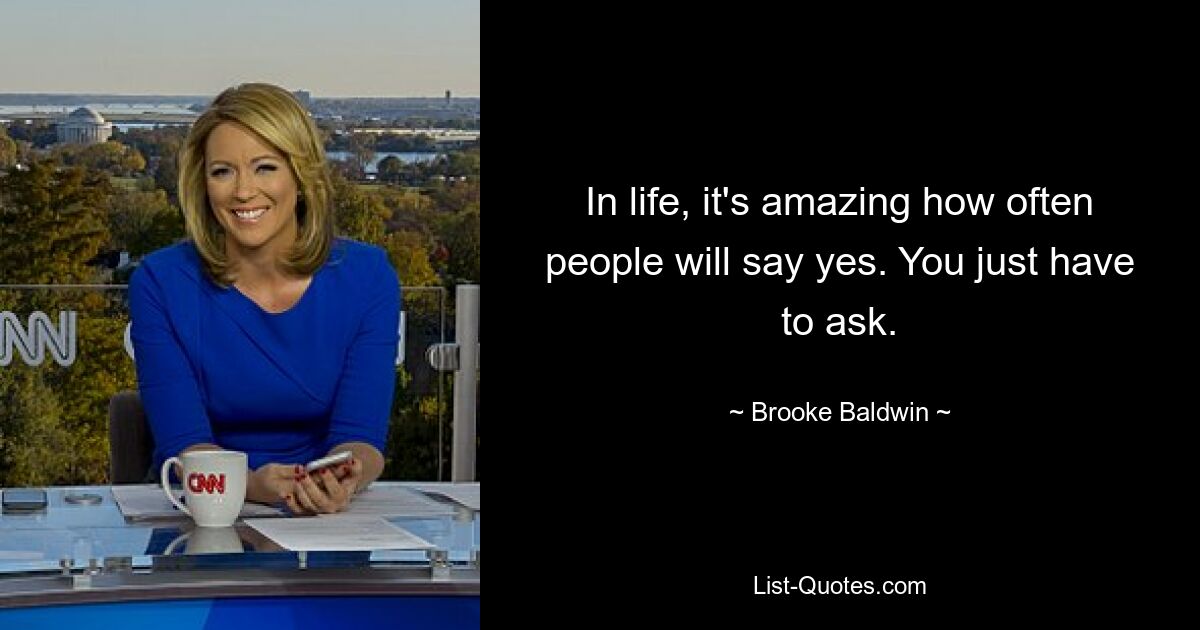 In life, it's amazing how often people will say yes. You just have to ask. — © Brooke Baldwin