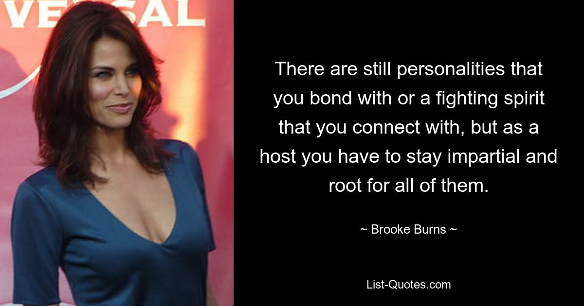 There are still personalities that you bond with or a fighting spirit that you connect with, but as a host you have to stay impartial and root for all of them. — © Brooke Burns