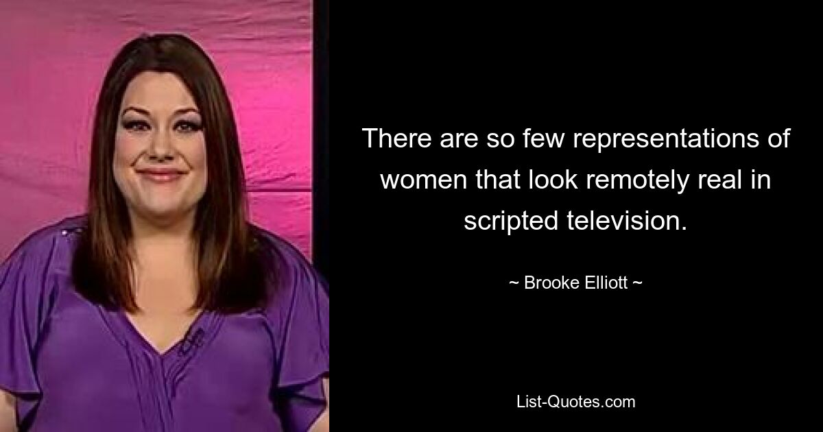 There are so few representations of women that look remotely real in scripted television. — © Brooke Elliott