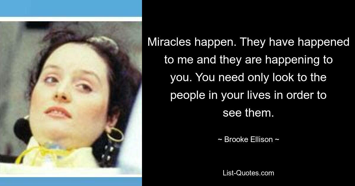 Miracles happen. They have happened to me and they are happening to you. You need only look to the people in your lives in order to see them. — © Brooke Ellison