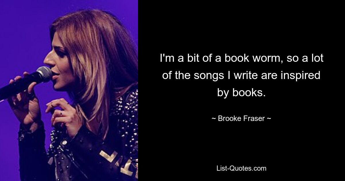 I'm a bit of a book worm, so a lot of the songs I write are inspired by books. — © Brooke Fraser