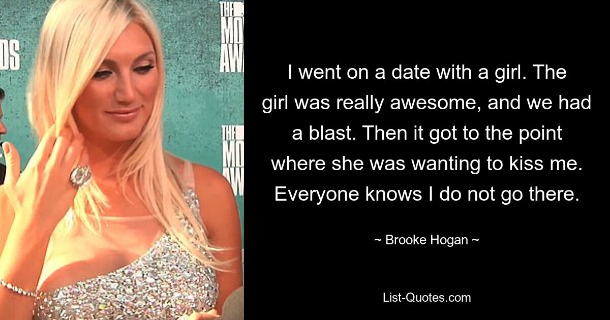 I went on a date with a girl. The girl was really awesome, and we had a blast. Then it got to the point where she was wanting to kiss me. Everyone knows I do not go there. — © Brooke Hogan