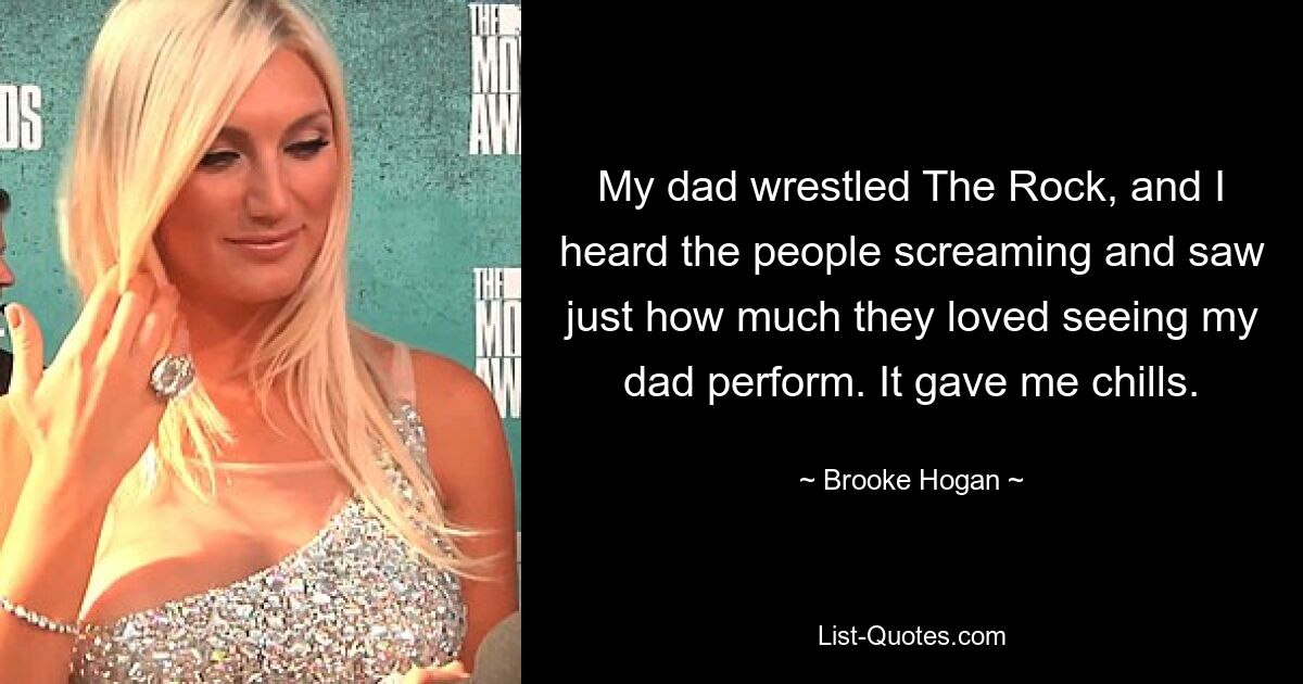 My dad wrestled The Rock, and I heard the people screaming and saw just how much they loved seeing my dad perform. It gave me chills. — © Brooke Hogan