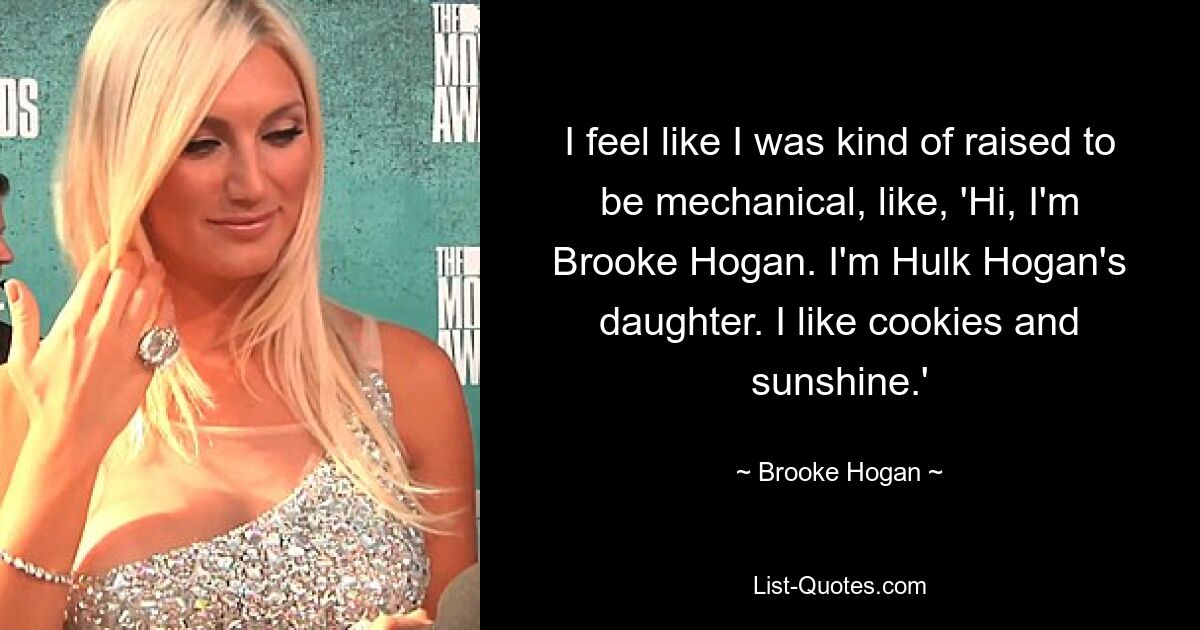 I feel like I was kind of raised to be mechanical, like, 'Hi, I'm Brooke Hogan. I'm Hulk Hogan's daughter. I like cookies and sunshine.' — © Brooke Hogan