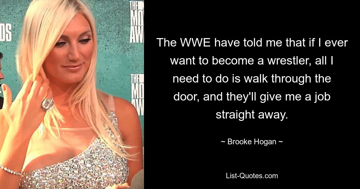 The WWE have told me that if I ever want to become a wrestler, all I need to do is walk through the door, and they'll give me a job straight away. — © Brooke Hogan