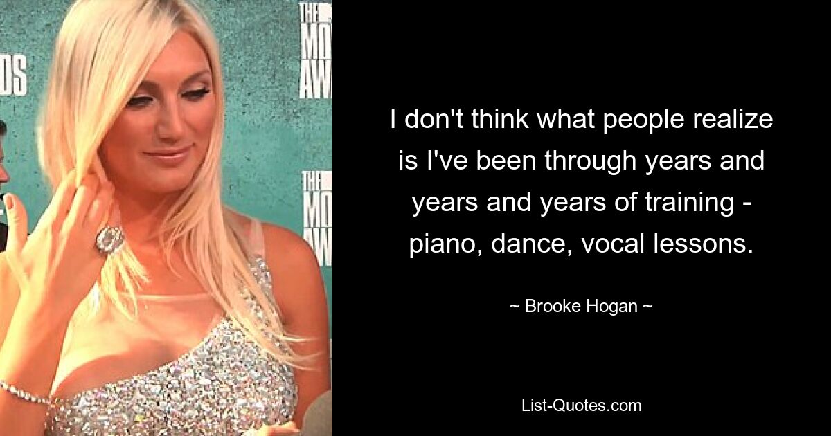 I don't think what people realize is I've been through years and years and years of training - piano, dance, vocal lessons. — © Brooke Hogan