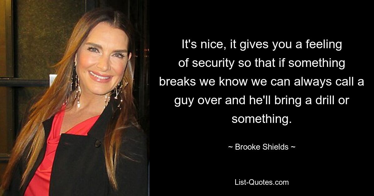 It's nice, it gives you a feeling of security so that if something breaks we know we can always call a guy over and he'll bring a drill or something. — © Brooke Shields