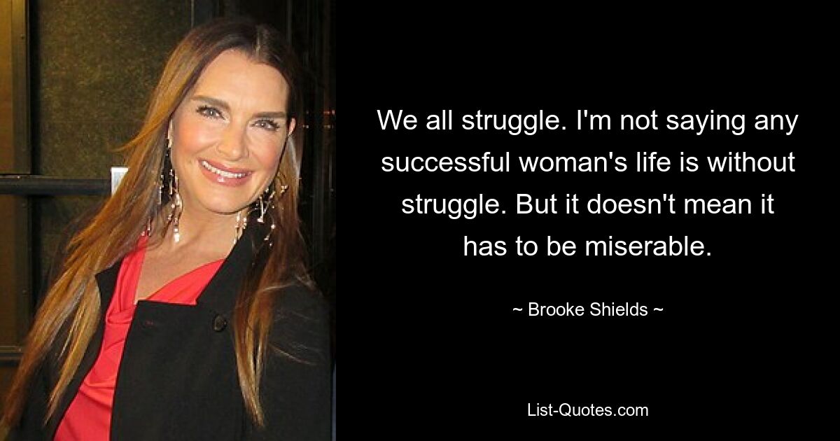 We all struggle. I'm not saying any successful woman's life is without struggle. But it doesn't mean it has to be miserable. — © Brooke Shields