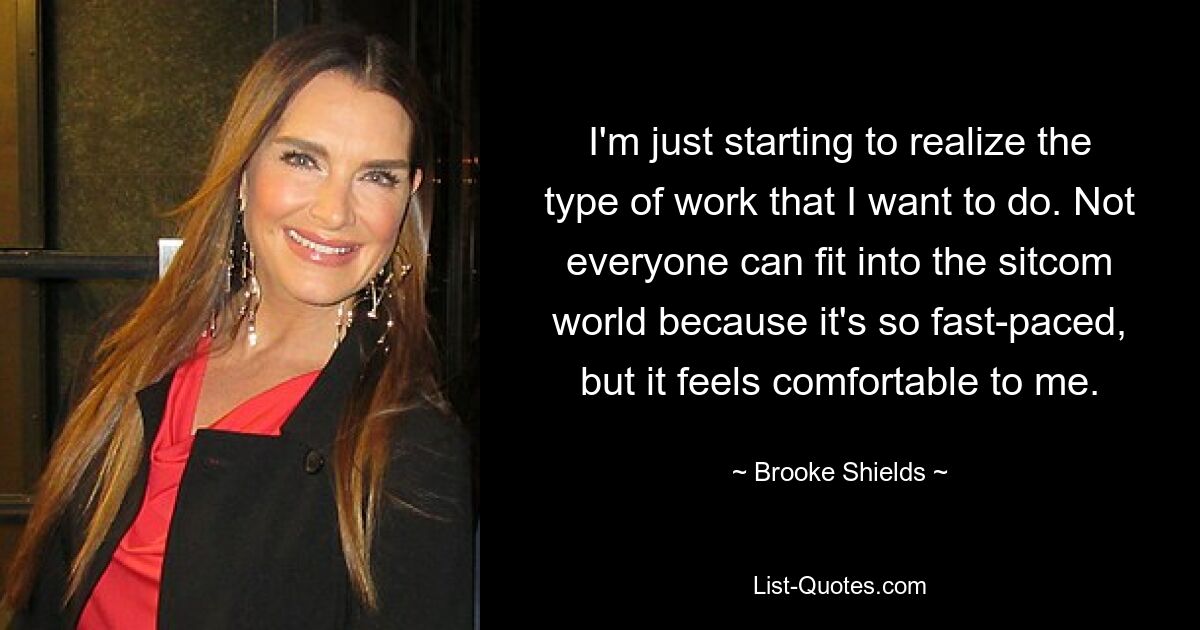 I'm just starting to realize the type of work that I want to do. Not everyone can fit into the sitcom world because it's so fast-paced, but it feels comfortable to me. — © Brooke Shields