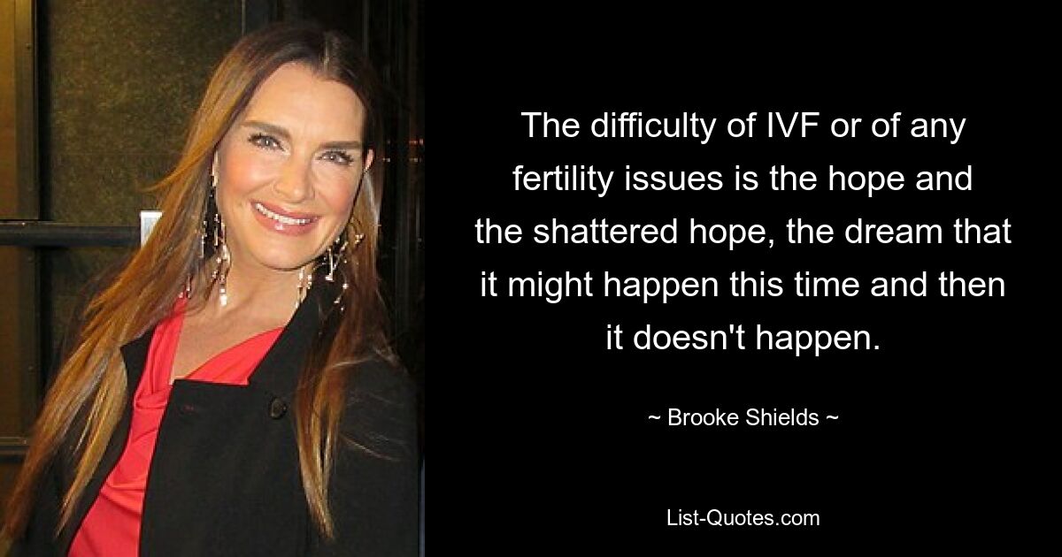 The difficulty of IVF or of any fertility issues is the hope and the shattered hope, the dream that it might happen this time and then it doesn't happen. — © Brooke Shields