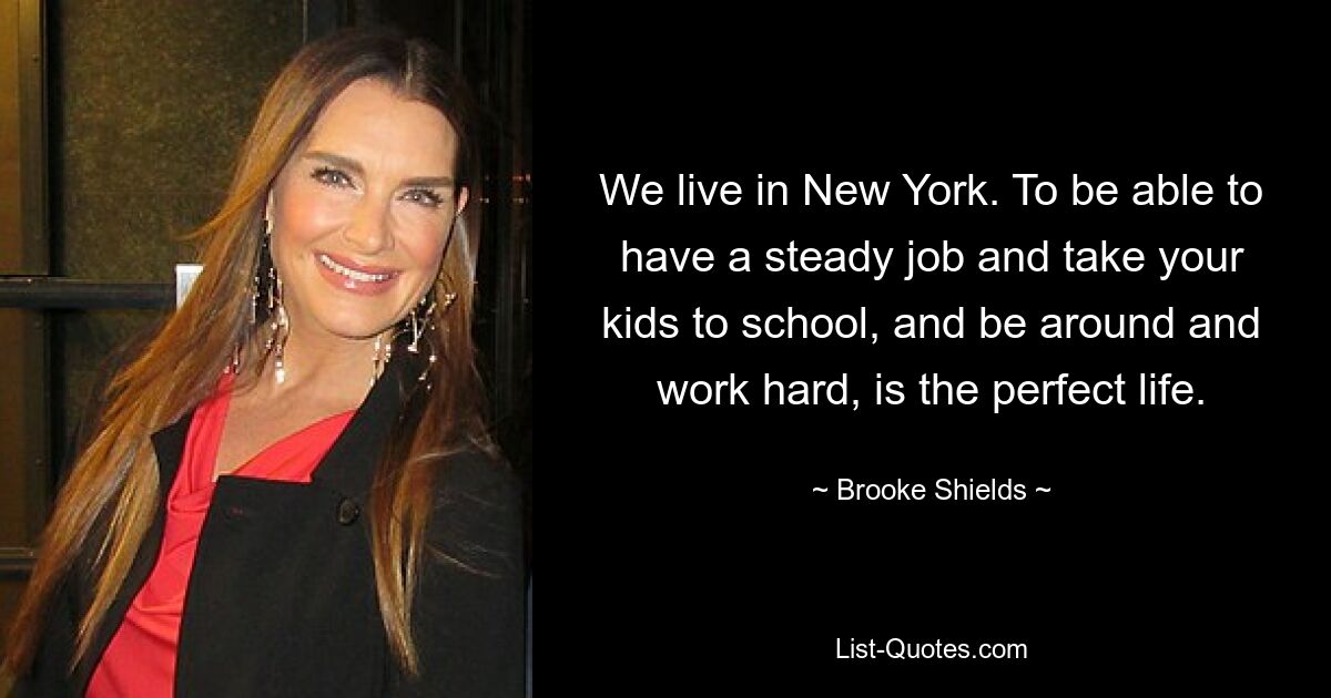 Wir leben in New York. Einen festen Job zu haben, die Kinder zur Schule zu bringen, in der Nähe zu sein und hart zu arbeiten, ist das perfekte Leben. — © Brooke Shields