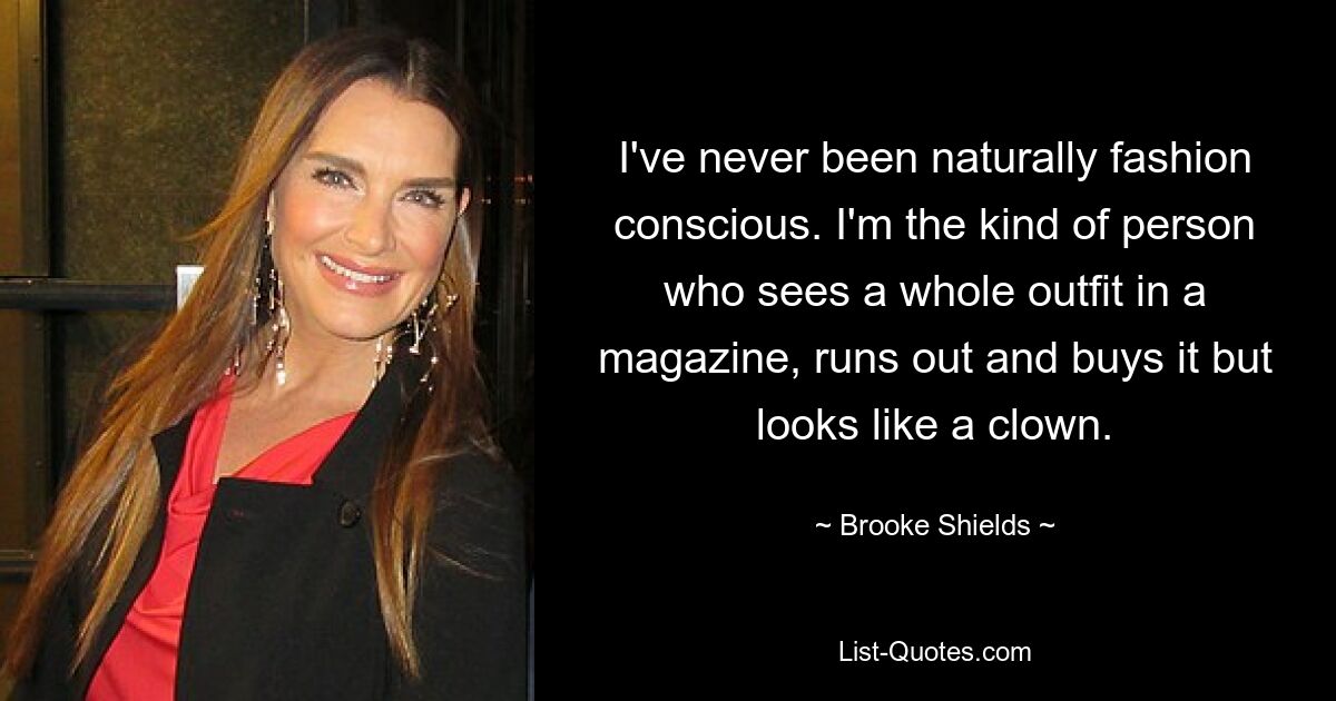 I've never been naturally fashion conscious. I'm the kind of person who sees a whole outfit in a magazine, runs out and buys it but looks like a clown. — © Brooke Shields