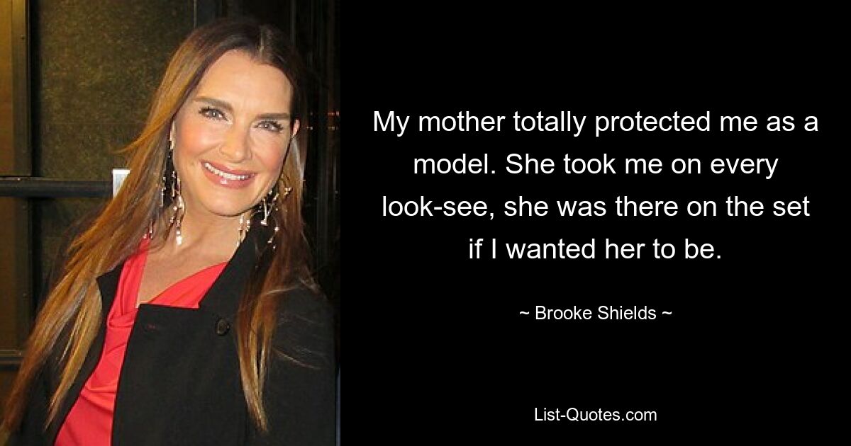 My mother totally protected me as a model. She took me on every look-see, she was there on the set if I wanted her to be. — © Brooke Shields